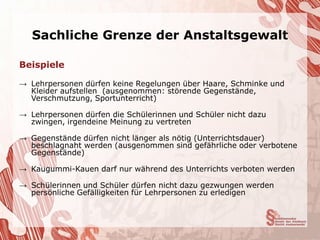 Sachliche Grenze der Anstaltsgewalt

Beispiele

→ Lehrpersonen dürfen keine Regelungen über Haare, Schminke und
  Kleider aufstellen (ausgenommen: störende Gegenstände,
  Verschmutzung, Sportunterricht)

→ Lehrpersonen dürfen die Schülerinnen und Schüler nicht dazu
  zwingen, irgendeine Meinung zu vertreten

→ Gegenstände dürfen nicht länger als nötig (Unterrichtsdauer)
  beschlagnaht werden (ausgenommen sind gefährliche oder verbotene
  Gegenstände)

→ Kaugummi-Kauen darf nur während des Unterrichts verboten werden

→ Schülerinnen und Schüler dürfen nicht dazu gezwungen werden
  persönliche Gefälligkeiten für Lehrpersonen zu erledigen
 