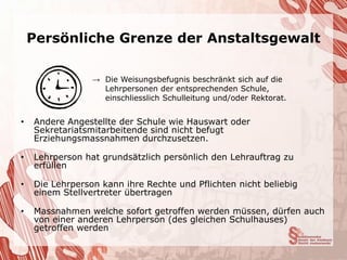 Persönliche Grenze der Anstaltsgewalt

                 → Die Weisungsbefugnis beschränkt sich auf die
                   Lehrpersonen der entsprechenden Schule,
                   einschliesslich Schulleitung und/oder Rektorat.


•   Andere Angestellte der Schule wie Hauswart oder
    Sekretariatsmitarbeitende sind nicht befugt
    Erziehungsmassnahmen durchzusetzen.

•   Lehrperson hat grundsätzlich persönlich den Lehrauftrag zu
    erfüllen

•   Die Lehrperson kann ihre Rechte und Pflichten nicht beliebig
    einem Stellvertreter übertragen

•   Massnahmen welche sofort getroffen werden müssen, dürfen auch
    von einer anderen Lehrperson (des gleichen Schulhauses)
    getroffen werden
 
