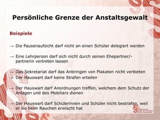 Persönliche Grenze der Anstaltsgewalt

Beispiele

→ Die Pausenaufsicht darf nicht an einen Schüler delegiert werden

→ Eine Lehrperson darf sich nicht durch seinen Ehepartner/-
  partnerin vertreten lassen

→ Das Sekretariat darf das Anbringen von Plakaten nicht verbieten
→ Der Hauswart darf keine Strafen erteilen

→ Der Hauswart darf Anordnungen treffen, welchem dem Schutz der
  Anlagen und des Mobiliars dienen

→ Der Hauswart darf Schülerinnen und Schüler nicht bestrafen, weil
  er sie beim Rauchen erwischt hat
 