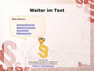 Weiter im Text
Mehr Wissen:

    Gesetzeshierarchie
    Allgemeine Gesetze
    Grundrechte
    Bildungssystem




                               USO-UCE-UCS
               Gerberngasse 39 | Postfach 87 | 3000 Bern 13
               Tel. 41 31 398 18 78 | Fax. +41 31 398 18 76 |
                      info@uso.ch | http://www.uso.ch
 
