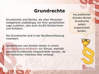 Grundrechte
                                               Aus praktischen
                                               Gründen können
Grundrechte sind Rechte, die allen Menschen
                                                 Grundrechte
weitgehend unabhängig von ihrer persönlichen
Lage zustehen, also auch ALLEN Schülerinnen
                                                   jedoch
und Schülern.                                   eingeschränkt
                                                   werden.
Die Grundrechte sind in der Bundesverfassung
verankert.

Schülerinnen und Schüler stehen in einem
«Sonderstatusverhältnis» zur Schule, weshalb
gewisse Grundrechte eingeschränkt werden, da
ein «höheres» Interesse dies verlangt.
 