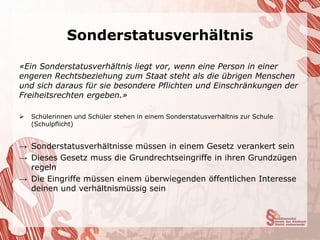Sonderstatusverhältnis

«Ein Sonderstatusverhältnis liegt vor, wenn eine Person in einer
engeren Rechtsbeziehung zum Staat steht als die übrigen Menschen
und sich daraus für sie besondere Pflichten und Einschränkungen der
Freiheitsrechten ergeben.»

   Schülerinnen und Schüler stehen in einem Sonderstatusverhältnis zur Schule
    (Schulpflicht)


→ Sonderstatusverhältnisse müssen in einem Gesetz verankert sein
→ Dieses Gesetz muss die Grundrechtseingriffe in ihren Grundzügen
  regeln
→ Die Eingriffe müssen einem überwiegenden öffentlichen Interesse
  deinen und verhältnismüssig sein
 