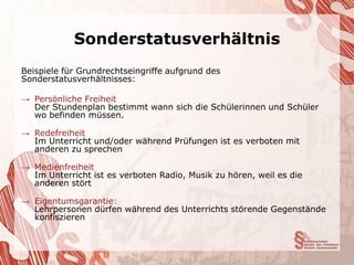 Sonderstatusverhältnis
Beispiele für Grundrechtseingriffe aufgrund des
Sonderstatusverhältnisses:

→ Persönliche Freiheit
  Der Stundenplan bestimmt wann sich die Schülerinnen und Schüler
  wo befinden müssen.

→ Redefreiheit
  Im Unterricht und/oder während Prüfungen ist es verboten mit
  anderen zu sprechen

→ Medienfreiheit
  Im Unterricht ist es verboten Radio, Musik zu hören, weil es die
  anderen stört

→ Eigentumsgarantie:
  Lehrpersonen dürfen während des Unterrichts störende Gegenstände
  konfiszieren
 
