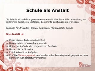Schule als Anstalt
Die Schule ist rechtlich gesehen eine Anstalt. Der Staat führt Anstalten, um
bestimmte Zwecke zu verfolgen, bestimmte Leistungen zu erbringen.

Beispiele für Anstalten: Spital, Gefängnis, Pflegeanstalt, Schule

Eine Anstalt ist:

→   Keine eigene Rechtspersönlichkeit
→   Dezentralisierte Verwaltungseinheit
→   Unter der Aufsicht der vorgesetzten Behörde
→   Hierarchische Struktur
→   Erfüllt öffentliche Aufgaben
→   Erhöhte Weisungsgewalt des Inhabers der Anstaltsgewalt gegenüber dem
    Benutzer (Sonderstatusverhältnis)
 