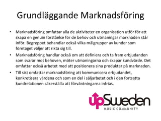 Grundläggande Marknadsföring Marknadsföring omfattar alla de aktiviteter en organisation utför för att skapa en genuin förståelse för de behov och utmaningar marknaden står inför. Begreppet behandlar också vilka målgrupper av kunder som företaget väljer att rikta sig till. Marknadsföring handlar också om att definiera och ta fram erbjudanden som svarar mot behoven, möter utmaningarna och skapar kundvärde. Det omfattar också arbetet med att positionera sina produkter på marknaden. Till sist omfattar marknadsföring att kommunicera erbjudandet, konkretisera värdena och som en del i säljarbetet och i den fortsatta kundrelationen säkerställa att förväntningarna infrias. 