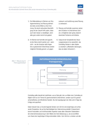 G r u n d s at z p o s i t i o n
des Internationalen Controller Vereins (ICV) und der International Group of Controlling (IGC)
3
Planung
Steuerung
Ausführung
Kontrolle
Informationsversorgung
Transparenz
Abb. 1: Steuerung im
Führungskreislauf
1)	Die Willensbildung im Rahmen von Stra­
tegieentwicklung und Planung definiert
die Ziele und die Mittel zu ihrer Errei­
chung. Die damit verbundene Beschäfti­
gung mit der Zukunft hilft zudem, diese
auch dann besser zu bewältigen, wenn
alles ganz anders kommt als geplant.
2)	Im Rahmen der Kontrolle wird geprüft,
ob die Ziele erreicht werden und – wenn
nicht – wo die Ursachen dafür liegen.
Die so gewonnenen Erkenntnisse werden
möglichst frühzeitig genutzt, um gegen­
zusteuern und Ausführung sowie Planung
zu verbessern.
3)	Planung und Kontrolle zusammen setzen
dem Einzelnen im Unternehmen Gren­­-
zen, ermöglichen aber genau dadurch
dezen­trale Freiräume und Initiative.
4)	Aufgrund der Komplexität des Steue­
rungsprozesses ist es wesentlich, das
Controlling-Denken in allen Köpfen
zu verankern („Mitarbeiter überzeugen,
dass sie dabei mitmachen“).
Controlling sollte überall dort stattfinden, wo es Ziele gibt, die zu erfüllen sind. Controlling ist
folglich nicht nur ein Thema für gewinnorientierte Unternehmen, sondern auch für gemein­
wirtschaftliches und öffentliches Handeln. Nur die Ausprägungen der Ziele und in Folge des
Erfolgs sind spezifisch.
Dabei induziert das zu Grunde liegende Denken vom Ziel her eine langfristige und umfas­
sende Perspektive, die auf die Nachhaltigkeit der Zielerreichung abstellt. Entsprechend
kommt finanziellen und nichtfinanziellen Aspekten sowie allen relevanten Stakeholdern
der Unternehmenssteuerung in dem Maße eine hohe Bedeutung zu, wie sie als Mittel
zum Zweck den langfristigen Erfolg sicherstellen helfen. Vom Ziel her zu denken und alle
 