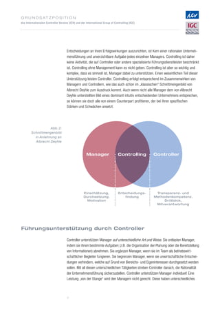 G r u n d s at z p o s i t i o n
des Internationalen Controller Vereins (ICV) und der International Group of Controlling (IGC)
4
Controller
Transparenz- und
Methodenkompetenz,
Drittblick,
Mitverantwortung
Manager
Einschätzung,
Durchsetzung,
Motivation
Controlling
Entscheidungs-
findung
Abb. 2:
Schnittmengenbild
in Anlehnung an
Albrecht Deyhle
Entscheidungen an ihren Erfolgswirkungen auszurichten, ist Kern einer rationalen Unterneh­
mensführung und unverzichtbare Aufgabe jedes einzelnen Managers. Controlling ist daher
keine Aktivität, die auf Controller oder andere spezialisierte Führungsdienstleister beschränkt
ist. Controlling ohne Management kann es nicht geben. Controlling ist aber so wichtig und
komplex, dass es sinnvoll ist, Manager dabei zu unterstützen. Einen wesentlichen Teil dieser
Unterstützung leisten Controller. Controlling erfolgt entsprechend im Zusammenwirken von
Managern und Controllern, wie das auch schon im „klassischen“ Schnittmengenbild von
Albrecht Deyhle zum Ausdruck kommt. Auch wenn nicht alle Manager dem von Albrecht
Deyhle unterstellten Bild eines dominant intuitiv entscheidenden Unternehmers entsprechen,
so können sie doch alle von einem Counterpart profitieren, der bei ihren spezifischen
Stärken und Schwächen ansetzt.
Controller unterstützen Manager auf unterschiedliche Art und Weise. Sie entlasten Manager,
indem sie ihnen bestimmte Aufgaben (z.B. die Organisation der Planung oder die Bereitstellung
von Informationen) abnehmen. Sie ergänzen Manager, wenn sie im Team als betriebswirt­
schaftlicher Begleiter fungieren. Sie begrenzen Manager, wenn sie unwirtschaftliche Entschei­
dungen verhindern, welche auf Grund von Bereichs- und Eigeninteressen durchgesetzt werden
sollen. Mit all diesen unterschiedlichen Tätigkeiten streben Controller danach, die Rationalität
der Unternehmensführung sicherzustellen. Controller unterstützen Manager individuell. Eine
Leistung „von der Stange“ wird den Managern nicht gerecht. Diese haben unterschiedliches
Führungsunterstützung durch Controller
 
