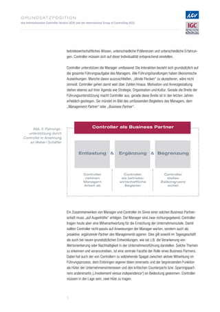 G r u n d s at z p o s i t i o n
des Internationalen Controller Vereins (ICV) und der International Group of Controlling (IGC)
5
BegrenzungEntlastung  Ergänzung
Controller als Business PartnerAbb. 3: Führungs­
unterstützung durch
Controller in Anlehnung
an Weber / Schäffer
Controller
stellen
Zielkongruenz
sicher
Controller
nehmen
Managern
Arbeit ab
Controller
als betriebs-
wirtschaftliche
Begleiter
betriebswirtschaftliches Wissen, unterschiedliche Präferenzen und unterschiedliche Erfahrun­
gen. Controller müssen sich auf diese Individualität entsprechend einstellen.
Controller unterstützen die Manager umfassend. Die Interaktion bezieht sich grundsätzlich auf
die gesamte Führungsaufgabe des Managers. Alle Führungshandlungen haben ökonomische
Auswirkungen. Manche davon auszuschließen, „blinde Flecken“ zu akzeptieren, wäre nicht
sinnvoll. Controller gehen damit weit über Zahlen hinaus. Motivation und Anreizgestaltung
stehen ebenso auf ihrer Agenda wie Strategie, Organisation und Kultur. Gerade die Breite der
Führungsunterstützung macht Controller aus, gerade diese Breite ist in den letzten Jahren
erheblich gestiegen. Sie mündet im Bild des umfassenden Begleiters des Managers, dem
„Management Partner“ oder „Business Partner“.
Ein Zusammenwirken von Manager und Controller im Sinne einer solchen Business Partner­
schaft muss „auf Augenhöhe“ erfolgen. Die Manager sind zwar richtungsgebend, Controller
tragen heute aber eine Mitverantwortung für die Erreichung der Unternehmensziele. Damit
sollten Controller nicht passiv auf Anweisungen der Manager warten, sondern auch als
proaktive, ergänzende Partner des Managements agieren. Dies gilt sowohl im Tagesgeschäft
als auch bei neuen grundsätzlichen Entwicklungen, wie sie z.B. die Verankerung von
Wertorientierung oder Nachhaltigkeit in der Unternehmensführung darstellen. Solche Themen
zu erkennen und voranzutreiben, ist eine zentrale Facette der Rolle eines Business Partners.
Dabei hat auch der von Controllern zu vollziehende Spagat zwischen aktiver Mitwirkung im
Führungsprozess, dem Einbringen eigener Ideen einerseits und der begrenzenden Funktion
als Hüter der Unternehmensinteressen und des kritischen Counterparts bzw. Sparringspart­
ners andererseits („Involvement versus independence“) an Bedeutung gewonnen. Controller
müssen in der Lage sein, zwei Hüte zu tragen.
 