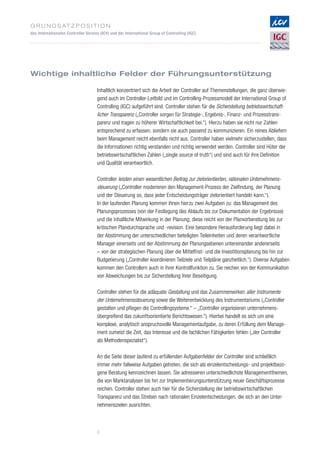 G r u n d s at z p o s i t i o n
des Internationalen Controller Vereins (ICV) und der International Group of Controlling (IGC)
6
Wichtige inhaltliche Felder der Führungsunterstützung
Inhaltlich konzentriert sich die Arbeit der Controller auf Themenstellungen, die ganz überwie­
gend auch im Controller-Leitbild und im Controlling-Prozessmodell der International Group of
Controlling (IGC) aufgeführt sind. Controller stehen für die Sicherstellung betriebswirtschaft­
licher Transparenz („Controller sorgen für Strategie-, Ergebnis-, Finanz- und Prozesstrans­
parenz und tragen zu höherer Wirtschaftlichkeit bei.“). Hierzu haben sie nicht nur Zahlen
entsprechend zu erfassen, sondern sie auch passend zu kommunizieren. Ein reines Abliefern
beim Management reicht ebenfalls nicht aus. Controller haben vielmehr sicherzustellen, dass
die Informationen richtig verstanden und richtig verwendet werden. Controller sind Hüter der
betriebswirtschaftlichen Zahlen („single source of truth“) und sind auch für ihre Definition
und Qualität verantwortlich.
Controller leisten einen wesentlichen Beitrag zur zielorientierten, rationalen Unternehmens­
steuerung („Controller moderieren den Management-Prozess der Zielfindung, der Planung
und der Steuerung so, dass jeder Entscheidungsträger zielorientiert handeln kann.“).
In der laufenden Planung kommen ihnen hierzu zwei Aufgaben zu: das Management des
Planungsprozesses (von der Festlegung des Ablaufs bis zur Dokumentation der Ergebnisse)
und die inhaltliche Mitwirkung in der Planung; diese reicht von der Planvorbereitung bis zur
kritischen Plandurchsprache und -revision. Eine besondere Herausforderung liegt dabei in
der Abstimmung der unterschiedlichen beteiligten Teileinheiten und deren verantwortliche
Manager einerseits und der Abstimmung der Planungsebenen untereinander andererseits
– von der strategischen Planung über die Mittelfrist- und die Investitionsplanung bis hin zur
Budgetierung („Controller koordinieren Teilziele und Teilpläne ganzheitlich.“). Diverse Aufgaben
kommen den Controllern auch in ihrer Kontrollfunktion zu. Sie reichen von der Kommunikation
von Abweichungen bis zur Sicherstellung ihrer Beseitigung.
Controller stehen für die adäquate Gestaltung und das Zusammenwirken aller Instrumente
der Unternehmenssteuerung sowie die Weiterentwicklung des Instrumentariums („Controller
gestalten und pflegen die Controllingsysteme.“ – „Controller organisieren unternehmens­
übergreifend das zukunftsorientierte Berichtswesen.“). Hierbei handelt es sich um eine
komplexe, analytisch anspruchsvolle Managementaufgabe, zu deren Erfüllung dem Manage­
ment zumeist die Zeit, das Interesse und die fachlichen Fähigkeiten fehlen („der Controller
als Methodenspezialist“).
An die Seite dieser laufend zu erfüllenden Aufgabenfelder der Controller sind schließlich
immer mehr fallweise Aufgaben getreten, die sich als einzelentscheidungs- und projektbezo­
gene Beratung kennzeichnen lassen. Sie adressieren unterschiedlichste Managementthemen,
die von Marktanalysen bis hin zur Implementierungsunterstützung neuer Geschäftsprozesse
reichen. Controller stehen auch hier für die Sicherstellung der betriebswirtschaftlichen
Transparenz und das Streben nach rationalen Einzelentscheidungen, die sich an den Unter­
nehmenszielen ausrichten.
 