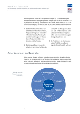 G r u n d s at z p o s i t i o n
des Internationalen Controller Vereins (ICV) und der International Group of Controlling (IGC)
7
Bei allen genannten Feldern der Führungsunterstützung ist die Zukunftsorientierung des
Handelns wesentlich. Rückspiegelfragen helfen wenig. Es geht darum, was in Zukunft zu tun
ist, nicht nur bei der Planung, sondern auch bei der Kontrolle. In dem Maße, wie die Zukunft
zudem weiter hochgradig unsicher und volatil ist, gilt es, für Controller als Business Partner
Anforderungen an Controller
Wenn Controller Manager umfassend unterstützen wollen, benötigen sie dafür ein breites
Spektrum von Fähigkeiten, das sich auf sechs zentrale Kompetenzen reduzieren lässt. Diese
liegen schon dem „klassischen“ Anforderungsbild von Albrecht Deyhle zu Grunde, sind aber
für einen Controller als Business Partner noch wichtiger geworden.
1)	das Instrumentarium noch stärker auf
Volatilität auszurichten: Frühindikatoren,
Prognoserechnungen und insbesondere
rollierenden Forecasts, Risikocockpits
sowie Szenarioplanungen und stochas­
tischen Analysen kommt dann eine
besonders wichtige Rolle zu;
2)	Controlling und Steuerung besonders
schlank und damit flexibel zu halten: die
Eindringtiefe von Planung und Budgetie­
rung sollte sich dann in Grenzen halten
und die zentralen Steuerungsgrößen
sollten durch eine enge Verbindung zur
Strategie charakterisiert sein;
3)	die Flexibilisierung von Strukturkosten
und die Flexibilität der zu Grunde
liegenden ­Geschäftsmodelle zu fördern.
Business
Partner
Analysefähigkeit
(„Logik“)
Standfestigkeit
(„Rückgrat“)
Instrumenten-
kenntnis
Kommunikations-
fähigkeit
Geschäfts-
kenntnis
Verhaltens-
kenntnis
(Psycho-„logik“)
Abb. 4: Zentrale
Kompetenzen von
­Controllern
 