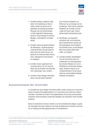 G r u n d s at z p o s i t i o n
des Internationalen Controller Vereins (ICV) und der International Group of Controlling (IGC)
Ein Controller kann seine Aufgabe nicht alleine erfüllen, sondern erbringt sie im Zusammen­
wirken mit anderen Führungsdienstleistern (z. B. Accountants) und zumeist auch anderen
Controllern. Hinsichtlich der anderen Führungsdienstleister ist eine enge Zusammenarbeit
erforderlich. Konkurrenzdenken schadet allen Beteiligten. Nur Kooperation macht Controller
erfolgreich.
Besitzt ein Unternehmen mehrere Controller, so ist der Controllerbereich adäquat zu gestal­
ten. Dies beginnt bei einem Leitbild und reicht über die Bildung einer Controller-Community
bis zur Festlegung der Weisungsbeziehungen im Controllerbereich.
Zusammenspiel der Controller
Internationaler Controller Verein eV
Münchner Str. 8 | D-82237 Wörthsee | Tel.: +49 (0) 8153-889 74-20
verein@controllerverein.de | www.controllerverein.com
International Group of Controlling
Engelaustr. 25 | CH-9010 St. Gallen | Tel.: +41 (0) 71-244 93 33
info@igc-controlling.org | www.igc-controlling.org
Autoren: Siegfried Gänßlen, Heimo Losbichler, Rita Niedermayr, Lukas Rieder, Utz Schäffer und Jürgen Weber (November 2012)
8
1)	Controller benötigen analytische Fähig­
keiten. Die Umwandlung von Ideen in
Zahlen erfordert sie ebenso wie die
gedankliche Durchdringung komplexer
Planungen oder die Ursachenanalyse
im Falle aufgetretener Abweichungen.
Gerade im Zusammenspiel mit intuitiven
Managern („Bauchgefühl“) ist Analytik
gefragt.
2)	Controller müssen die gesamte Klaviatur
der Bewertungs- und Steuerungsinstru­
mente beherrschen. Dies gilt sowohl für
jedes Instrument einzeln als auch und
gerade für ihr Zusammenwirken (interna­
tional: „Management Control Systems
as a package“).
3)	Controller müssen angemessen kom­
munizieren können. Der Ton macht die
Musik. Wer als Controller seine Botschaft
nicht „rüberbringen“ kann, scheitert.
4)	Controller müssen Manager einschätzen
können. Dies gilt sowohl hinsichtlich
deren fachlicher Fähigkeiten und
Präferenzen als auch bezogen auf ihre
Einstellungen. Damit reichen analytische
Fähigkeiten der Controller nicht aus.
„Logik und Psycho-Logik“ müssen
gleichermaßen berücksichtigt werden.
5)	Wer Manager „auf Augenhöhe“
unterstützen will, muss hinreichend
deren Geschäft kennen. Kenntnis der
Führungsaufgaben setzt Verständnis
des Geschäfts voraus, das der Manager
leitet. Sonst werden Zahlen leicht
inhalts- und „blutleer“.
6)	Controller benötigen Standfestigkeit.
Trotz der Partnerrolle müssen sie
unbestechlich und neutral gegenüber
dem einzelnen Manager sein und im
Konfliktfall ein hinreichendes Rückgrat
zeigen. Außerdem müssen sie ein
„Schiedsrichterethos“ bei der Koordi­
nation der unterschiedlichen Manager
entwickeln und bewahren.
 