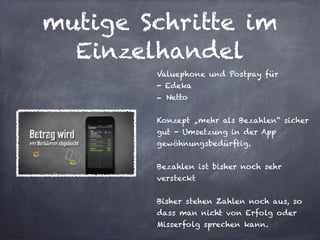 mutige Schritte im
Einzelhandel
Valuephone und Postpay für
- Edeka
- Netto
!
Konzept „mehr als Bezahlen“ sicher
gut - Umsetzung in der App
gewöhnungsbedürftig.
!
Bezahlen ist bisher noch sehr
versteckt
!
Bisher stehen Zahlen noch aus, so
dass man nicht von Erfolg oder
Misserfolg sprechen kann.
 