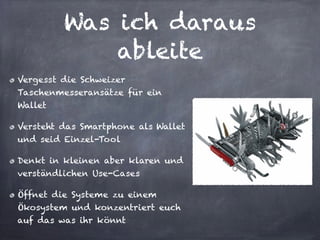 Was ich daraus
ableite
Vergesst die Schweizer
Taschenmesseransätze für ein
Wallet
Versteht das Smartphone als Wallet
und seid Einzel-Tool
Denkt in kleinen aber klaren und
verständlichen Use-Cases
Öffnet die Systeme zu einem
Ökosystem und konzentriert euch
auf das was ihr könnt
 