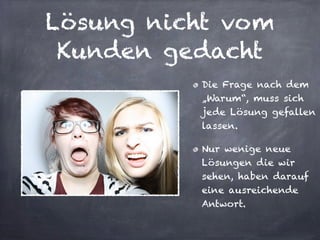 Lösung nicht vom
Kunden gedacht
Die Frage nach dem
„Warum“, muss sich
jede Lösung gefallen
lassen.
Nur wenige neue
Lösungen die wir
sehen, haben darauf
eine ausreichende
Antwort.
 