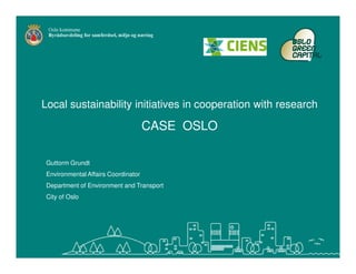 Local sustainability initiatives in cooperation with research

                                     CASE OSLO

 Guttorm Grundt
 Environmental Affairs Coordinator
 Department of Environment and Transport
 City of Oslo
 