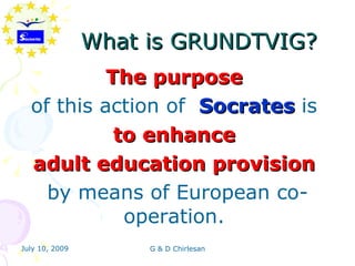 What is GRUNDTVIG?
           The purpose
  of this action of Socrates is
            to enhance
  adult education provision
    by means of European co-
             operation.
July 10, 2009        G & D Chirlesan
 
