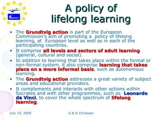 A policy of
                  lifelong learning
• The Grundtvig action is part of the European
  Commission’s aim of promoting a policy of lifelong
  learning, at European level as well as in each of the
  participating countries.
• It comprise all levels and sectors of adult learning
  (general, cultural and social).
• In addition to learning that takes place within the formal or
  non-formal system, it also comprise learning that takes
  place on a more informal basis, such as autonomous
                                basis
  learning.
• The Grundtvig action addresses a great variety of subject
  areas and educational providers.
• It complements and interacts with other actions within
  Socrates and with other programmes, such as Leonardo
  da Vinci, to cover the whole spectrum of lifelong
      Vinci
  learning.
  learning

July 10, 2009             G & D Chirlesan
 