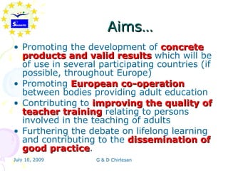 Aims…
• Promoting the development of concrete
  products and valid results which will be
  of use in several participating countries (if
  possible, throughout Europe)
• Promoting European co-operation
  between bodies providing adult education
• Contributing to improving the quality of
  teacher training relating to persons
  involved in the teaching of adults
• Furthering the debate on lifelong learning
  and contributing to the dissemination of
  good practice.
        practice
July 10, 2009      G & D Chirlesan
 