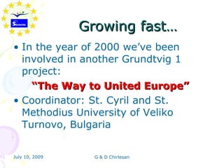 Growing fast…
• In the year of 2000 we’ve been
  involved in another Grundtvig 1
  project:
    “The Way to United Europe”
• Coordinator: St. Cyril and St.
  Methodius University of Veliko
  Turnovo, Bulgaria


July 10, 2009     G & D Chirlesan
 