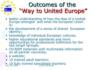Outcomes of the
         “Way to United Europe”
• better understanding of how the idea of a United
    Europe emerged and what the European Union
    is;
• the development of a sense of shared European
    identity;
• knowledge of individual European cultures;
• higher educational standards and more
    opportunities for professional fulfillment for the
    two target fgroups;
• CD‑ROM materials with multimedia information
    on all partner countries;
• a website;
• 15 trained adult learners;
• 15 2009 trained specialised teachers;
July 10,
         fully          G & D Chirlesan
 