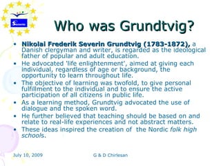 Who was Grundtvig?
• Nikolai Frederik Severin Grundtvig (1783-1872), a
  Danish clergyman and writer, is regarded as the ideological
  father of popular and adult education.
• He advocated 'life enlightenment', aimed at giving each
  individual, regardless of age or background, the
  opportunity to learn throughout life.
• The objective of learning was twofold, to give personal
  fulfillment to the individual and to ensure the active
  participation of all citizens in public life.
• As a learning method, Grundtvig advocated the use of
  dialogue and the spoken word.
• He further believed that teaching should be based on and
  relate to real-life experiences and not abstract matters.
• These ideas inspired the creation of the Nordic folk high
  schools.


July 10, 2009            G & D Chirlesan
 