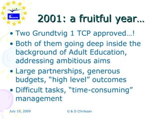 2001: a fruitful year…
• Two Grundtvig 1 TCP approved…!
• Both of them going deep inside the
  background of Adult Education,
  addressing ambitious aims
• Large partnerships, generous
  budgets, “high level” outcomes
• Difficult tasks, “time-consuming”
  management
July 10, 2009         G & D Chirlesan
 