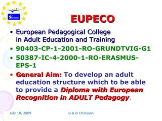 EUPECO
• European Pedagogical College
  in Adult Education and Training
• 90403-CP-1-2001-RO-GRUNDTVIG-G1
• 50387-IC-4-2000-1-RO-ERASMUS-
  EPS-1
• General Aim: To develop an adult
  education structure which to be able
  to provide a Diploma with European
  Recognition in ADULT Pedagogy.
                           Pedagogy

July 10, 2009   G & D Chirlesan
 