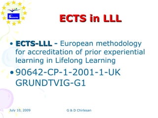 ECTS in LLL

• ECTS-LLL - European methodology
  for accreditation of prior experiential
  learning in Lifelong Learning
• 90642-CP-1-2001-1-UK
  GRUNDTVIG-G1

July 10, 2009    G & D Chirlesan
 