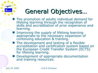 General Objectives…
       The promotion of adults individual demand for
        lifelong learning through the recognition of
        skills and accreditation of prior experience and
        learning.
       Improving the supply of lifelong learning
        appropriate to the necessary expansion of
        continuing education & training.
       The development and testing of a flexible
        accreditation and certification system based on
        the European Credit Transfer System [ECTS]
        for lifelong learning.
       Development of appropriate documentation
        and training resources.

July 10, 2009          G & D Chirlesan
 