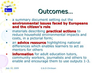 Outcomes…
•     a summary document setting out the
      environmental issues faced by Europeans
      and the citizen’s role
•     materials describing practical actions to
      reduce household environmental impacts and
      costs, in a pictorial form;
•     an advice resource highlighting national
      differences which enables learners to act as
      mentors for others
•     information for adult education tutors,
      community workers, journalists and others to
      enable and encourage them to use outputs 1-3.

July 10, 2009         G & D Chirlesan
 