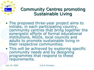 Community Centres promoting
                    Sustainable Living

• The proposed three-year project aims to
  initiate, in each participating country,
  community centres that bring together the
  synergistic efforts of formal educational
  institutions, NGOs, local councils and
  adults to promote sustainable living in
  their respective communities.
• This will be achieved by exploring specific
  community needs and by designing
  programmes that respond to these
  requirements.
July 10, 2009          G & D Chirlesan
 