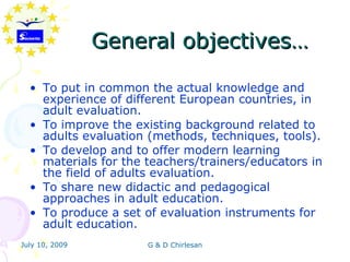 General objectives…

  • To put in common the actual knowledge and
    experience of different European countries, in
    adult evaluation.
  • To improve the existing background related to
    adults evaluation (methods, techniques, tools).
  • To develop and to offer modern learning
    materials for the teachers/trainers/educators in
    the field of adults evaluation.
  • To share new didactic and pedagogical
    approaches in adult education.
  • To produce a set of evaluation instruments for
    adult education.
July 10, 2009         G & D Chirlesan
 