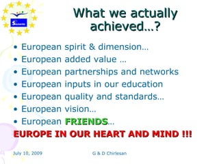What we actually
                  achieved…?
• European spirit & dimension…
• European added value …
• European partnerships and networks
• European inputs in our education
• European quality and standards…
• European vision…
• European FRIENDS…
           FRIENDS
EUROPE IN OUR HEART AND MIND !!!

July 10, 2009      G & D Chirlesan
 