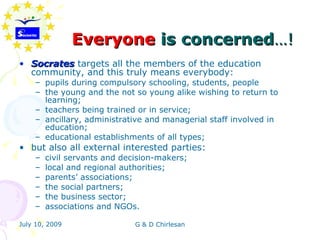 Everyone is concerned…!
• Socrates targets all the members of the education
  community, and this truly means everybody:
    – pupils during compulsory schooling, students, people
    – the young and the not so young alike wishing to return to
      learning;
    – teachers being trained or in service;
    – ancillary, administrative and managerial staff involved in
      education;
    – educational establishments of all types;
• but also all external interested parties:
    –   civil servants and decision-makers;
    –   local and regional authorities;
    –   parents’ associations;
    –   the social partners;
    –   the business sector;
    –   associations and NGOs.

July 10, 2009                 G & D Chirlesan
 