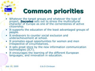 Common priorities
• Whatever the target groups and whatever the type of
  project, Socrates sets out to stress the multicultural
  character of Europe as one of the cornerstones of active
  citizenship.
• It supports the education of the least advantaged groups of
  people.
• It endeavors to counter social exclusion and
  underachievement at school.
• It promotes equal opportunities for women and men
  irrespective of circumstances.
• It sets great store by the new information communication
  technologies (ICT).
• It encourages the learning of the different European
  languages, and innovation in education.



July 10, 2009            G & D Chirlesan
 
