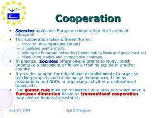 Cooperation
• Socrates advocates European cooperation in all areas of
  education.
• This cooperation takes different forms:
    –   mobility (moving around Europe)
    –   organising joint projects
    –   setting up European networks (disseminating ideas and good practice)
    –   conducting studies and comparative analyses.
• In practice, Socrates offers people grants to study, teach,
  undertake a placement or follow a training course in another
  country.
• It provides support for educational establishments to organise
  teaching projects and to exchange experiences. It helps
  associations and NGOs in organising activities on educational
  topics, etc.
• One golden rule must be respected: only activities which have a
  European dimension based on transnational cooperation
  may receive financial assistance.


July 10, 2009                   G & D Chirlesan
 