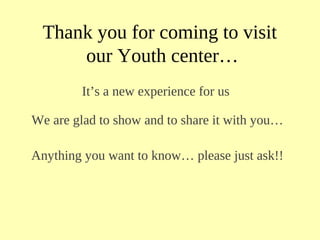 Thank you for coming to visit
our Youth center…
It’s a new experience for us
We are glad to show and to share it with you…
Anything you want to know… please just ask!!
 