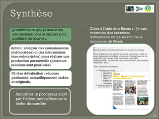 Créer à l’aide de « Bloom » : Je vais construire des exercices d’évaluation en me servant de la taxonomie de Bloom  Action : intégrer des connaissances (mémorisées) et des informations (non mémorisées) pour réaliser une production personnelle (plusieurs solutions sont possibles) Critère dévaluation : réponse pertinente, scientifiquement viable, et originale. Je combine ce que je sais et les informations dont je dispose pour produire du nouveau. Remonter le processus suivi par l’élève pour effectuer la tâche demandée  