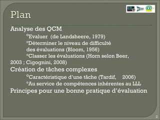 Analyse des QCM ° Evaluer  (de Landsheere, 1979) °Déterminer le niveau de difficulté des évaluations (Bloom, 1956) °Classer les évaluations (Horn selon Beer,  2003 ; Cigognini, 2008) Création de tâches complexes  ° Caractéristique d’une tâche (Tardif,  2006) °Au service de compétences inhérentes au LLL  Principes pour une bonne pratique d’évaluation  