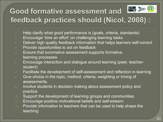 Help clarify what good performance is (goals, criteria, standards) Encourage ‘time an effort’ on challenging learning tasks Deliver high quality feedback information that helps learners self-correct Provide opportunities to act on feedback  Ensure that summative assessment supports formative learning processes Encourage interaction and dialogue around learning (peer, teacher-student) Facilitate the development of self-assessment and reflection in learning Give choice in the topic, method, criteria, weighting or timing of assessments. Involve students in decision making about assessment policy and practice Support the development of learning groups and communities Encourage positive motivational beliefs and self-esteem Provide information to teachers that can be used to help shape the teaching 