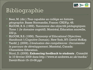 Beer, M. (dir.)  Tous capables au collège en histoire-géographie . Basse Normandie, France: CRDP,p. 48. BLOOM, B. S. (1969).  Taxonomie des objectifs pédagogiques. Tome 1 (le domaine  cognitif). Montréal, Éducation nouvelle, 232 p. BLOOM, B.S. (1956).  Taxonomy of Educational Objectives. Handbook I (Cognitive Domain).  New York, NY: David McKay. Tardif, J. (2006).  L’évaluation des compétences : Documenter le parcours de développement . Montréal, Canada: Chenelière Education. Nicol, D. (2008).  Enhancing feedback to students  . Consulté le 10 février 2009 dans http://www.st-andrews.ac.uk/media/David-Nicol-15-10-08.ppt 
