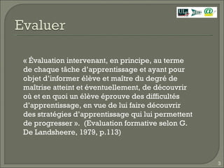 « Évaluation intervenant, en principe, au terme de chaque tâche d’apprentissage et ayant pour objet d’informer élève et maître du degré de maîtrise atteint et éventuellement, de découvrir où et en quoi un élève éprouve des difficultés d’apprentissage, en vue de lui faire découvrir des stratégies d’apprentissage qui lui permettent de progresser ».  (Evaluation formative selon G. De Landsheere, 1979, p.113) 