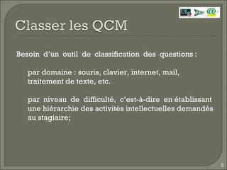 Besoin  d’un  outil  de  classification  des  questions :  par domaine : souris, clavier, internet, mail, traitement de texte, etc. par  niveau  de  difficulté,  c’est-à-dire  en établissant une hiérarchie des activités intellectuelles demandés au stagiaire; 