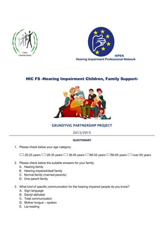 HIPEN
Hearing Impairment Professional Network
HIC FS -Hearing Impairment Children, Family Support-
GRUNDTVIG PARTNERSHIP PROJECT
2013/2015
QUESTIONARY
1. Please check below your age category:
20-25 years 26-35 years 36-45 years 46-55 years 56-65 years over 65 years
2. Please check below the suitable answers for your family:
A. Hearing family
B. Hearing impaired/deaf family
C. Normal family (married parents)
D. One parent family
3. What kind of specific communication for the hearing impaired people do you know?
A. Sign language
B. Dactyl alphabet
C. Total communication
D. Mother tongue – spoken
E. Lip-reading
 