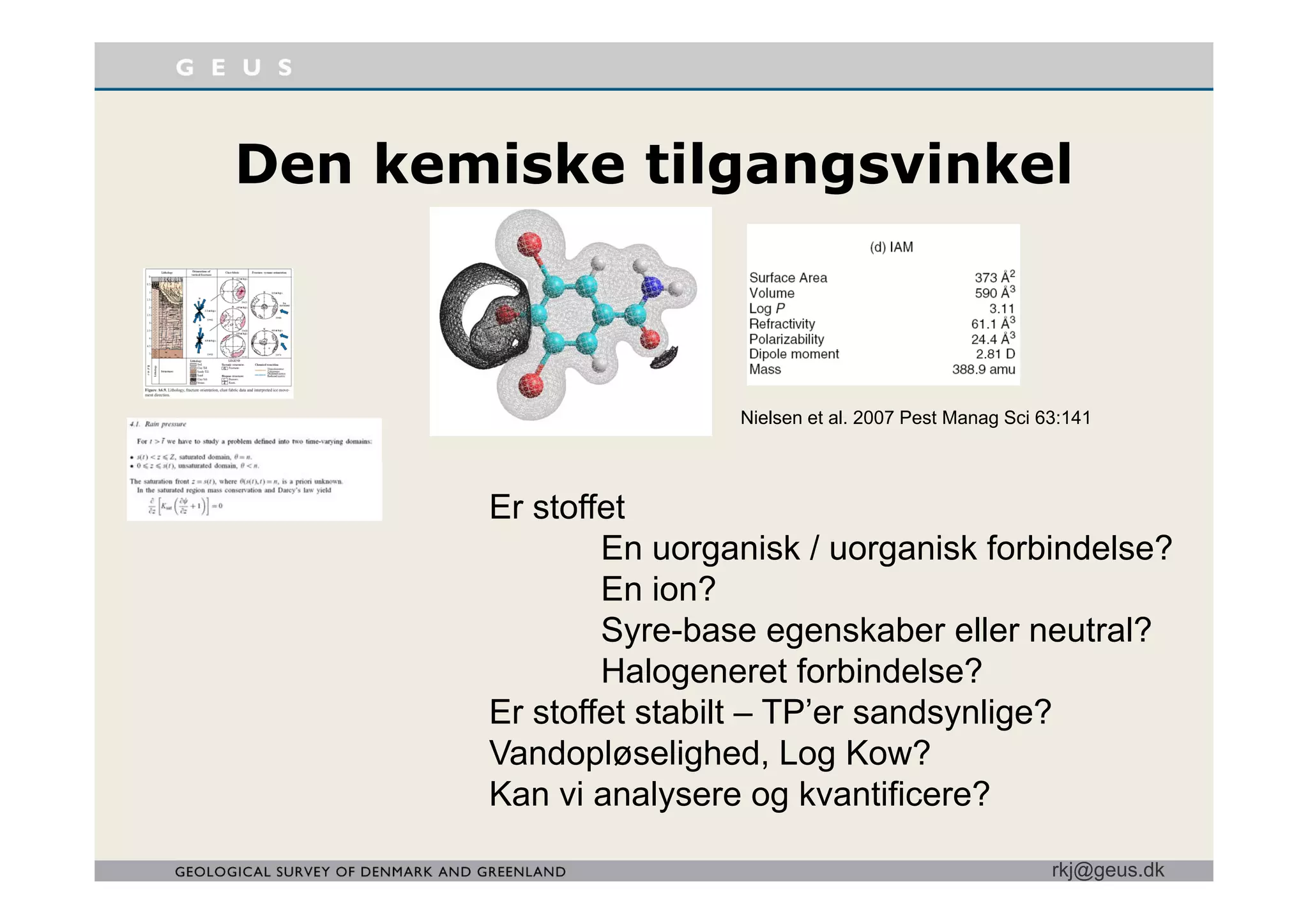 D k i k til i k lDen kemiske tilgangsvinkel
Nielsen et al. 2007 Pest Manag Sci 63:141
Er stoffet
En uorganisk / uorganisk forbindelse?
En ion?
Syre-base egenskaber eller neutral?
Halogeneret forbindelse?Halogeneret forbindelse?
Er stoffet stabilt – TP’er sandsynlige?
Vandopløselighed, Log Kow?
rkj@geus.dk
Kan vi analysere og kvantificere?
 