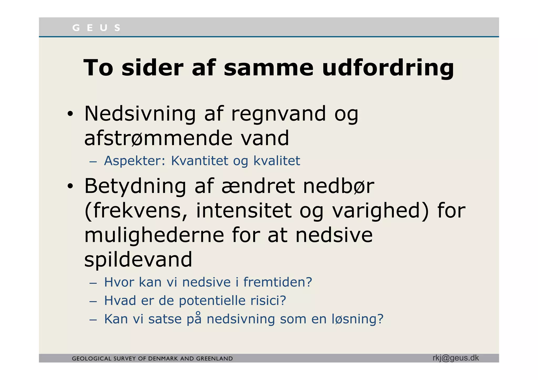 T id f df d iTo sider af samme udfordring
• Nedsivning af regnvand og
afstrømmende vand
– Aspekter: Kvantitet og kvalitet
• Betydning af ændret nedbørBetydning af ændret nedbør
(frekvens, intensitet og varighed) for
mulighederne for at nedsivemulighederne for at nedsive
spildevand
– Hvor kan vi nedsive i fremtiden?
– Hvad er de potentielle risici?
Kan vi satse på nedsivning som en løsning?
rkj@geus.dk
– Kan vi satse på nedsivning som en løsning?
 