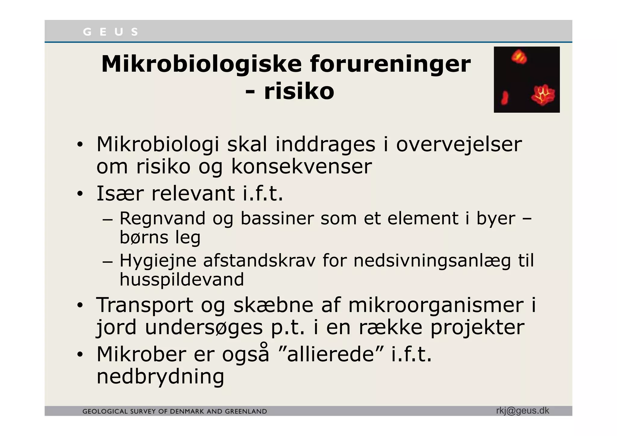 Mikrobiologiske forureningerMikrobiologiske forureninger
- risiko
• Mikrobiologi skal inddrages i overvejelser
om risiko og konsekvenserom risiko og konsekvenser
• Især relevant i.f.t.
Regnvand og bassiner som et element i byer– Regnvand og bassiner som et element i byer –
børns leg
– Hygiejne afstandskrav for nedsivningsanlæg tilyg j g g
husspildevand
• Transport og skæbne af mikroorganismer i
jord undersøges p.t. i en række projekter
• Mikrober er også ”allierede” i.f.t.
rkj@geus.dk
nedbrydning
 