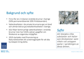 Geologi för ett hållbart samhälle
Bakgrund och syfte
• Finns fler än 2 miljoner enskilda brunnar i Sverige
(50% permanentboende 50% fritidsboenden)
• Vattenkvaliteten i de privata brunnarna ger en bred
och allmän bild av grundvattenkvaliteten i Sverige.
• SGU följer kontinuerligt vattenkvaliteten i enskilda
brunnar men har hittills saknat uppgifter om
förekomst av organiska miljögifter.
• 2019 startades med finansiering av
Naturvårdsverket ett screeningprojekt för att öka
kunskapen kring detta.
Att klargöra vilka
substanser och halter
som förekommer samt
vilken roll avloppen
spelar i spridningen av
dessa ämnen.
Syfte
 