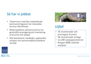 Geologi för ett hållbart samhälle
Så har vi jobbat
• 76 inventerade och
provtagna brunnar
• 96 inventerade avlopp
• Ca 200 analysparametrar
• Knappt 8000 utförda
analyser
• Tillsammans med åtta medverkande
kommuner/regioner har riskutsatta
brunnar identifierats
• Miljöinspektörer på kommunerna har
genomfört provtagning och inventering
av brunnar och avlopp
• SGU koordinerar, handleder, upphandlar
analyser och sammanställer/utvärderar
resultat
Utfall
 