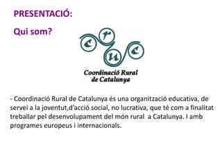 - Coordinació Rural de Catalunya és una organització educativa, de
servei a la joventut,d’acció social, no lucrativa, que té com a finalitat
treballar pel desenvolupament del món rural a Catalunya. I amb
programes europeus i internacionals.
PRESENTACIÓ:
Qui som?
 